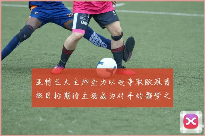 亚特兰大主帅全力以赴争取欧冠晋级目标期待主场成为对手的噩梦之地