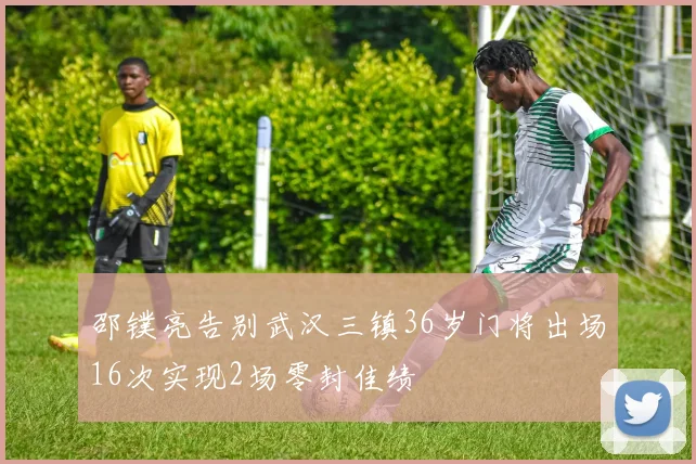 邵镤亮告别武汉三镇36岁门将出场16次实现2场零封佳绩