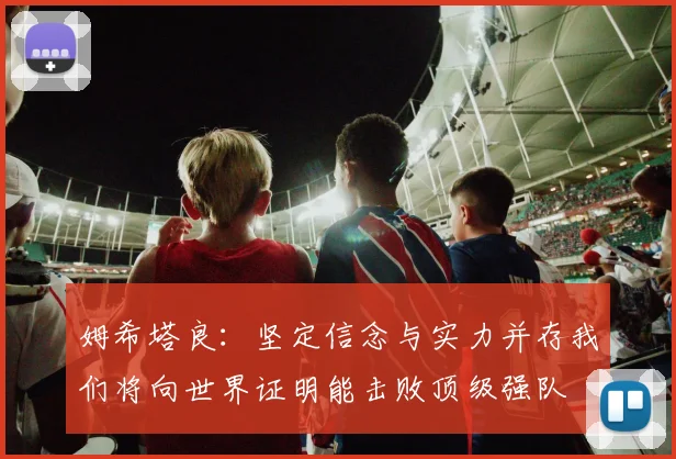 姆希塔良：坚定信念与实力并存我们将向世界证明能击败顶级强队