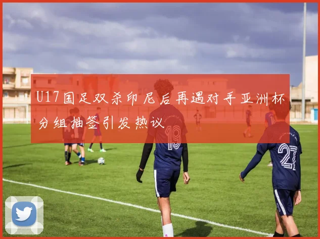 U17国足双杀印尼后再遇对手亚洲杯分组抽签引发热议