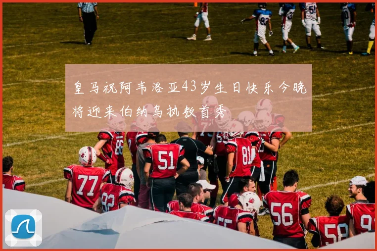 皇马祝阿韦洛亚43岁生日快乐今晚将迎来伯纳乌执教首秀