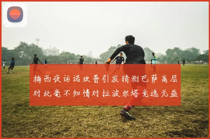 梅西夜访诺坎普引发猜测巴萨高层对此毫不知情对拉波尔塔竞选无益