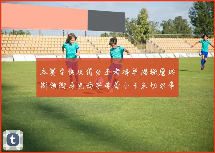 本赛季快攻得分王者榜单揭晓詹姆斯领衔马克西字母哥小卡米切尔争辉