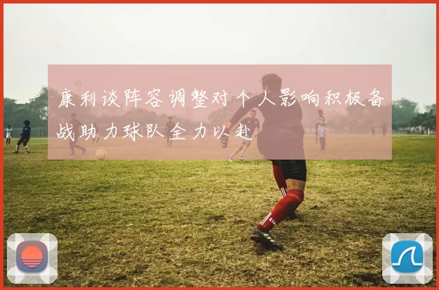 康利谈阵容调整对个人影响积极备战助力球队全力以赴