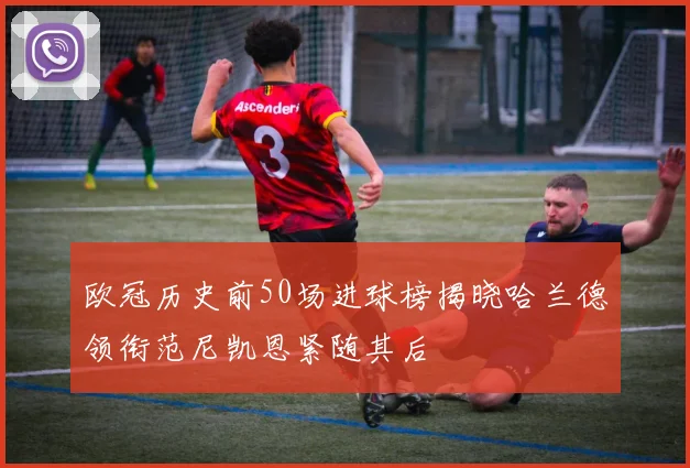 欧冠历史前50场进球榜揭晓哈兰德领衔范尼凯恩紧随其后