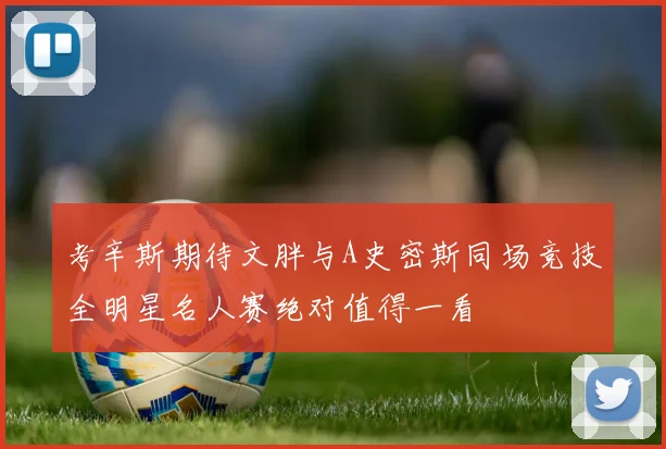 考辛斯期待文胖与A史密斯同场竞技全明星名人赛绝对值得一看