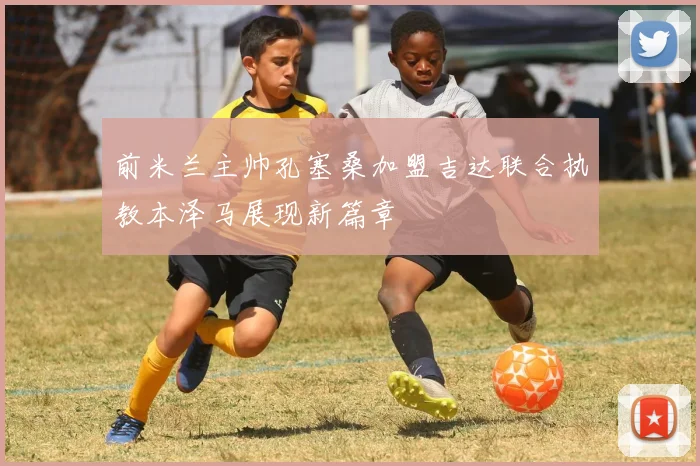 前米兰主帅孔塞桑加盟吉达联合执教本泽马展现新篇章