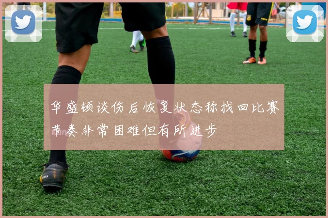 华盛顿谈伤后恢复状态称找回比赛节奏非常困难但有所进步