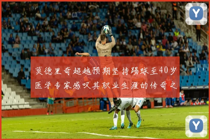莫德里奇超越预期坚持踢球至40岁医学专家感叹其职业生涯的传奇之路