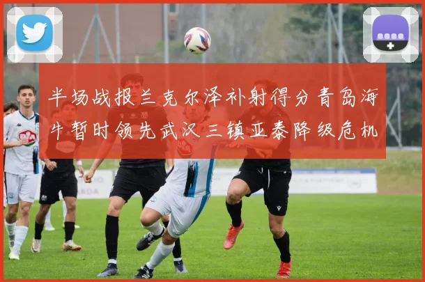 半场战报兰克尔泽补射得分青岛海牛暂时领先武汉三镇亚泰降级危机加剧