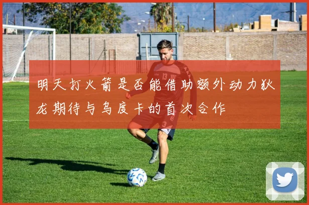 明天打火箭是否能借助额外动力狄龙期待与乌度卡的首次合作