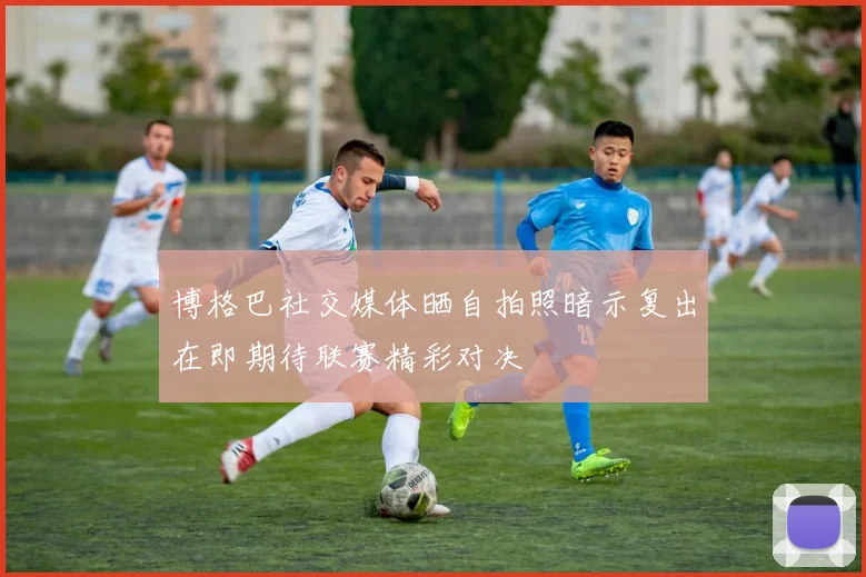 博格巴社交媒体晒自拍照暗示复出在即期待联赛精彩对决