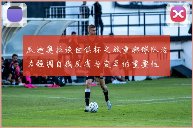 瓜迪奥拉谈世俱杯之旅重燃球队活力强调自我反省与变革的重要性