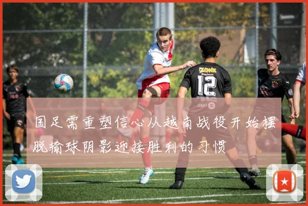 国足需重塑信心从越南战役开始摆脱输球阴影迎接胜利的习惯