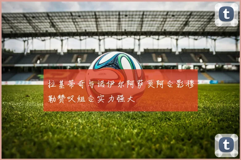 拉基蒂奇与诺伊尔阿萨莫阿合影穆勒赞叹组合实力强大