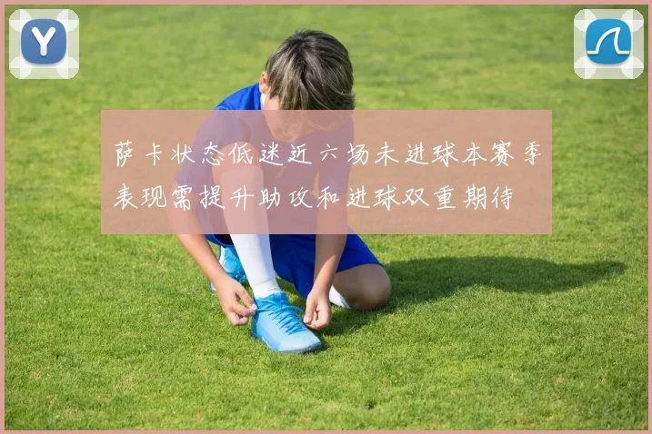 萨卡状态低迷近六场未进球本赛季表现需提升助攻和进球双重期待