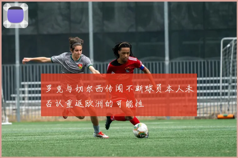 罗克与切尔西传闻不断球员本人未否认重返欧洲的可能性