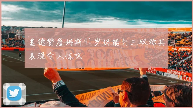 基德赞詹姆斯41岁仍能打三双称其表现令人惊叹