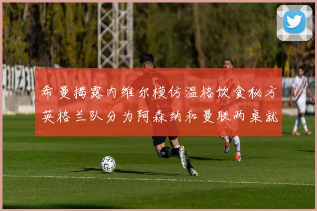 希曼揭露内维尔模仿温格饮食秘方英格兰队分为阿森纳和曼联两桌就餐