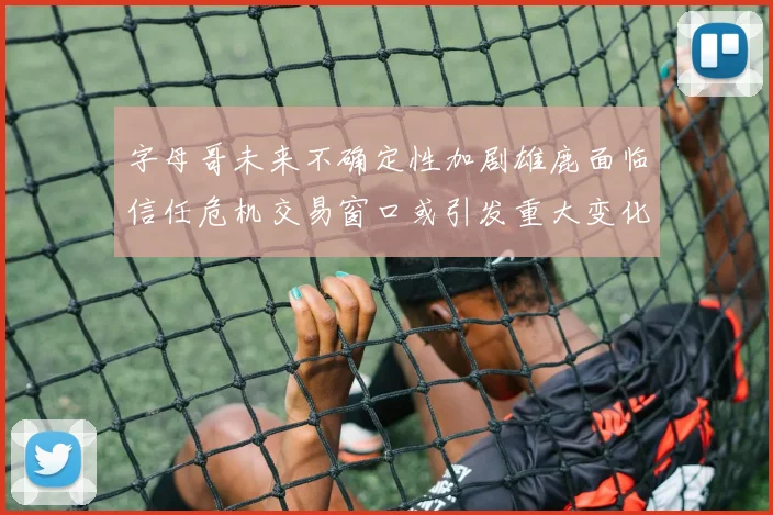 字母哥未来不确定性加剧雄鹿面临信任危机交易窗口或引发重大变化