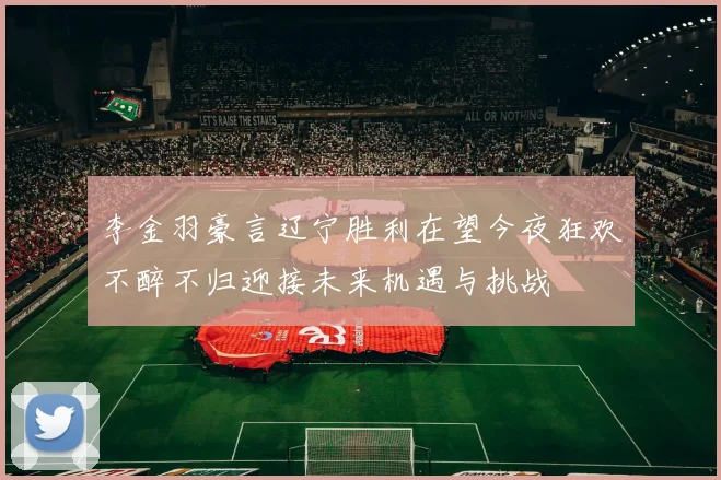 李金羽豪言辽宁胜利在望今夜狂欢不醉不归迎接未来机遇与挑战