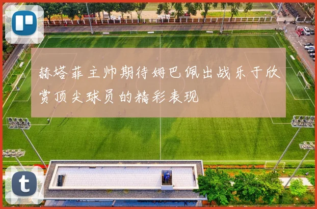 赫塔菲主帅期待姆巴佩出战乐于欣赏顶尖球员的精彩表现