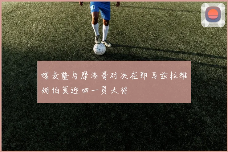 喀麦隆与摩洛哥对决在即马兹拉维姆伯莫迎回一员大将