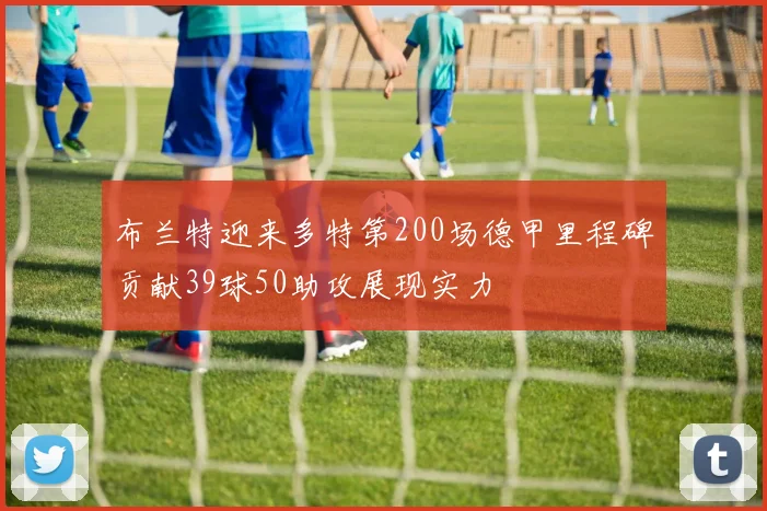 布兰特迎来多特第200场德甲里程碑贡献39球50助攻展现实力