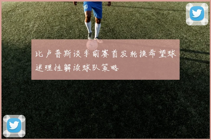 比卢普斯谈季前赛首发轮换希望球迷理性解读球队策略