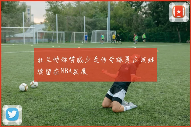 杜兰特称赞威少是传奇球员应该继续留在NBA发展