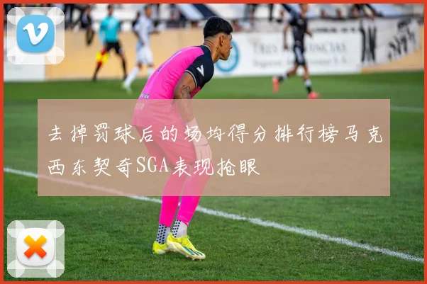 去掉罚球后的场均得分排行榜马克西东契奇SGA表现抢眼