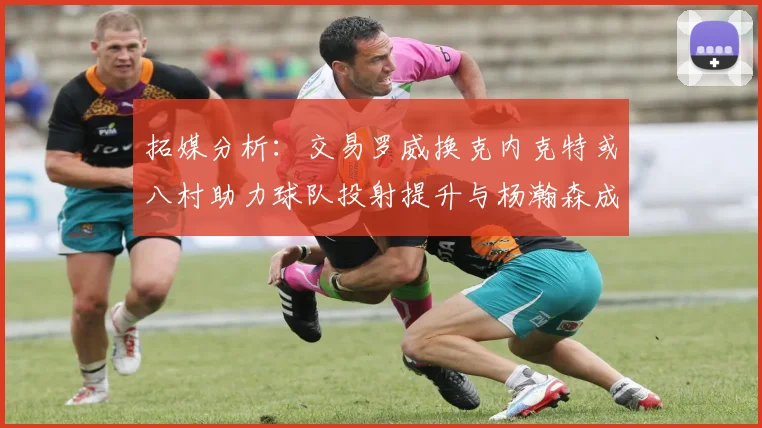 拓媒分析：交易罗威换克内克特或八村助力球队投射提升与杨瀚森成长