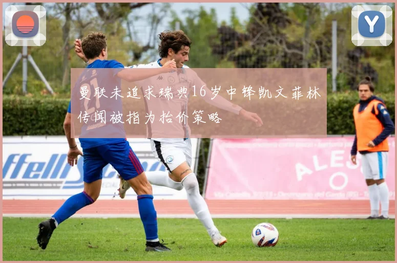 曼联未追求瑞典16岁中锋凯文菲林传闻被指为抬价策略