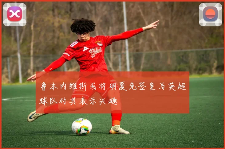 鲁本内维斯或将明夏免签皇马英超球队对其表示兴趣