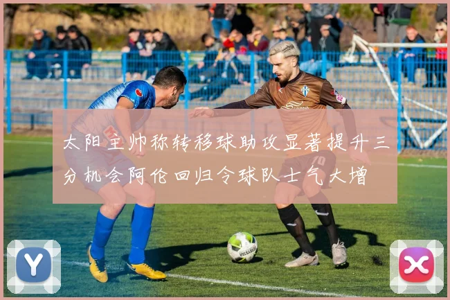 太阳主帅称转移球助攻显著提升三分机会阿伦回归令球队士气大增