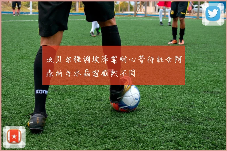 坎贝尔强调埃泽需耐心等待机会阿森纳与水晶宫截然不同