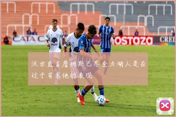 沃尔直言詹姆斯已尽全力湖人是否过于苛求他的表现