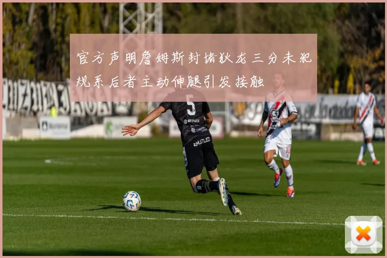官方声明詹姆斯封堵狄龙三分未犯规系后者主动伸腿引发接触