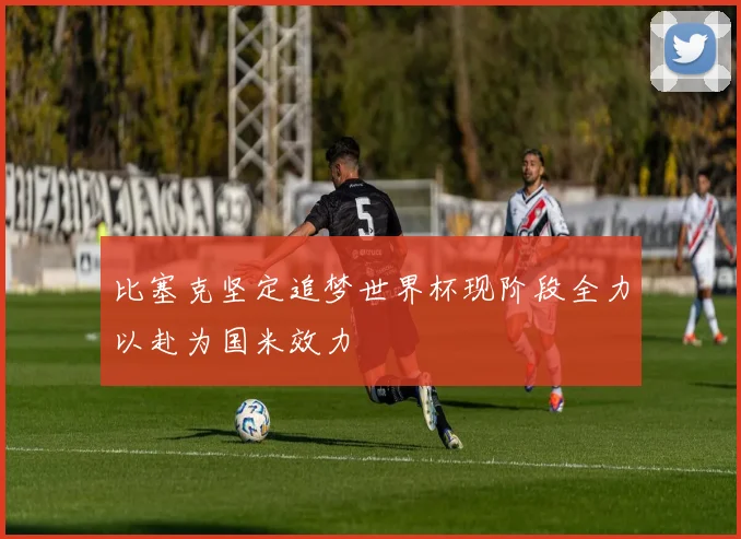 比塞克坚定追梦世界杯现阶段全力以赴为国米效力