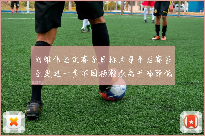 刘维伟坚定赛季目标力争季后赛甚至更进一步不因杨瀚森离开而降低标准
