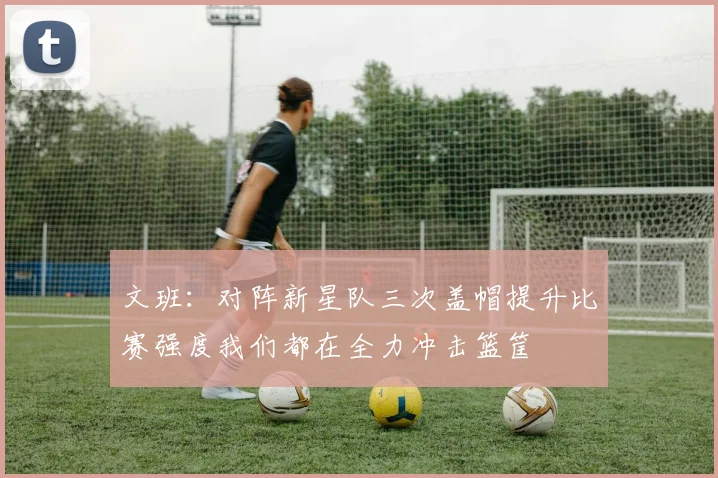 文班：对阵新星队三次盖帽提升比赛强度我们都在全力冲击篮筐