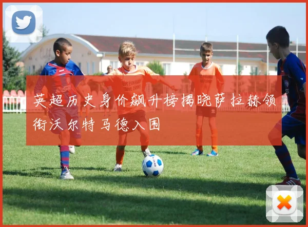 英超历史身价飙升榜揭晓萨拉赫领衔沃尔特马德入围