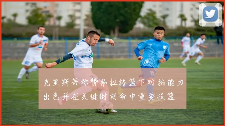 克里斯蒂称赞弗拉格篮下对抗能力出色并在关键时刻命中重要投篮