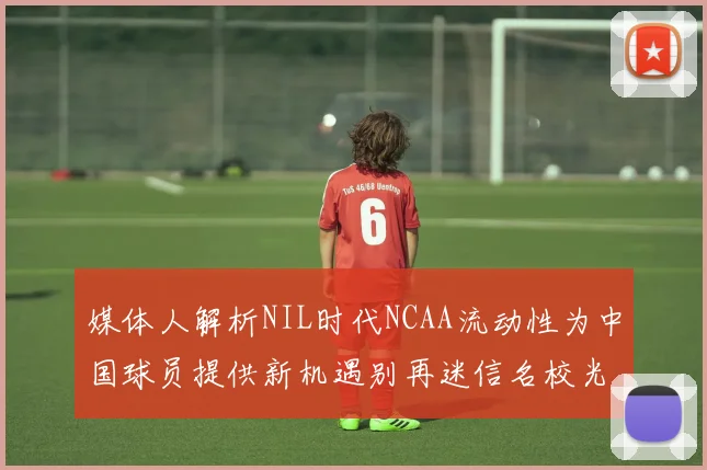 媒体人解析NIL时代NCAA流动性为中国球员提供新机遇别再迷信名校光环