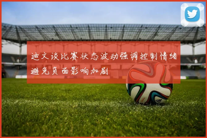 迪文谈比赛状态波动强调控制情绪避免负面影响加剧