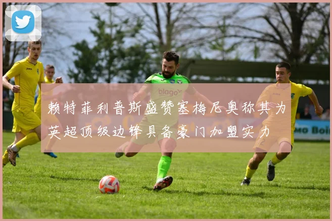 赖特菲利普斯盛赞塞梅尼奥称其为英超顶级边锋具备豪门加盟实力