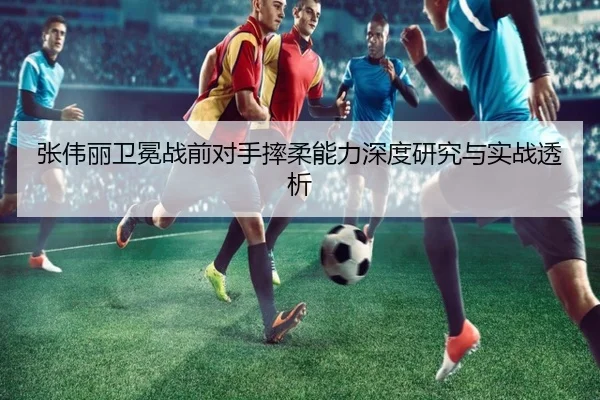 张伟丽卫冕战前对手摔柔能力深度研究与实战透析(mksports)